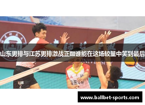 山东男排与江苏男排激战正酣谁能在这场较量中笑到最后